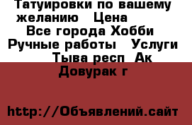 Татуировки,по вашему желанию › Цена ­ 500 - Все города Хобби. Ручные работы » Услуги   . Тыва респ.,Ак-Довурак г.